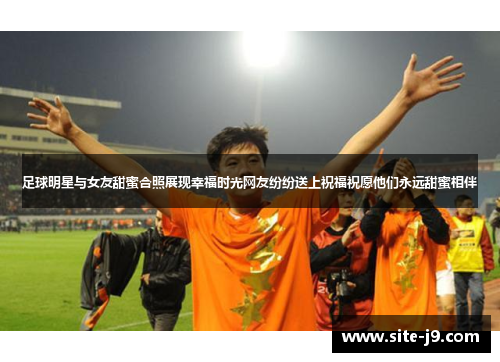 足球明星与女友甜蜜合照展现幸福时光网友纷纷送上祝福祝愿他们永远甜蜜相伴