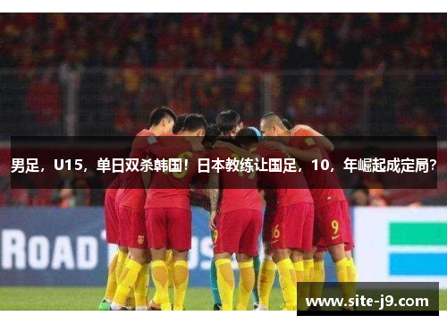 男足，U15，单日双杀韩国！日本教练让国足，10，年崛起成定局？